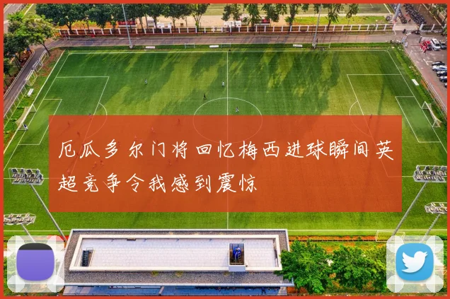 厄瓜多尔门将回忆梅西进球瞬间英超竞争令我感到震惊