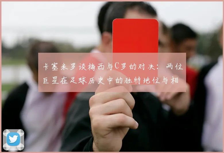 卡塞米罗谈梅西与C罗的对决：两位巨星在足球历史中的独特地位与相互激励