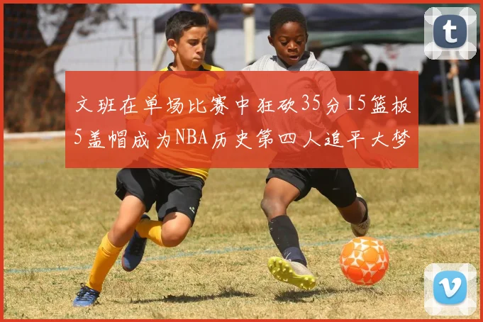 文班在单场比赛中狂砍35分15篮板5盖帽成为NBA历史第四人追平大梦鲨鱼天勾