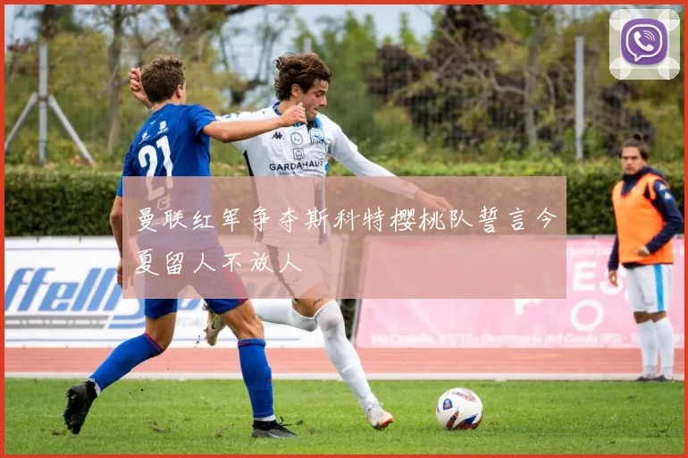 曼联红军争夺斯科特樱桃队誓言今夏留人不放人