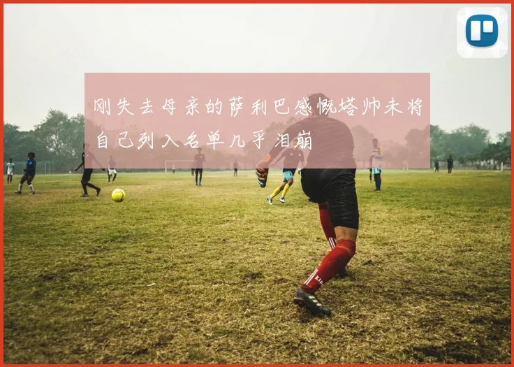 刚失去母亲的萨利巴感慨塔帅未将自己列入名单几乎泪崩