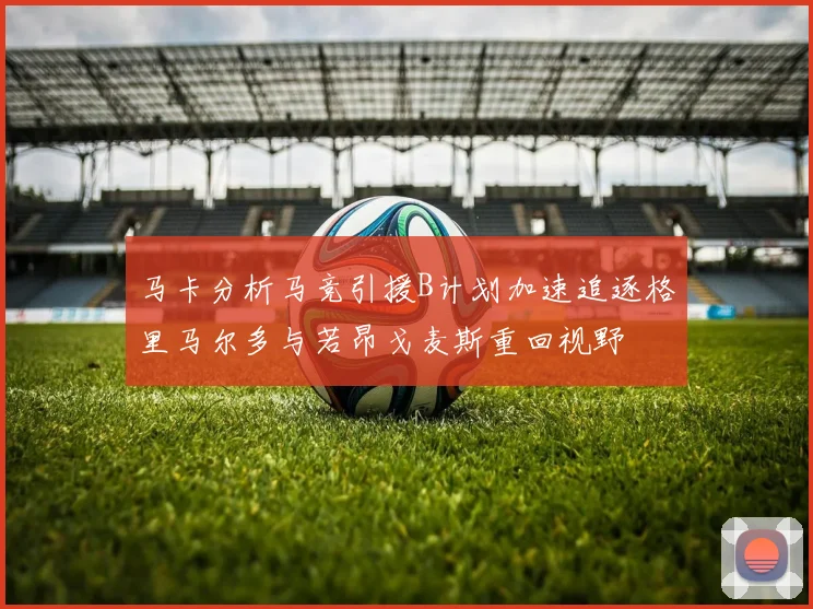 马卡分析马竞引援B计划加速追逐格里马尔多与若昂戈麦斯重回视野