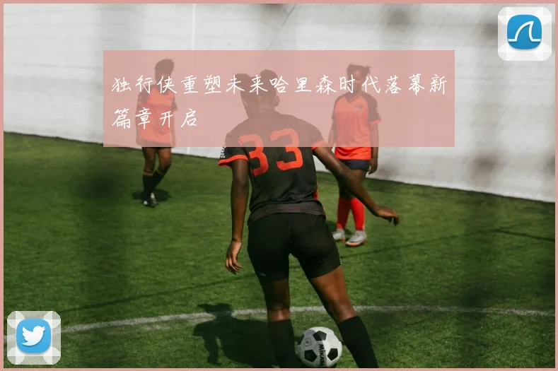 独行侠重塑未来哈里森时代落幕新篇章开启