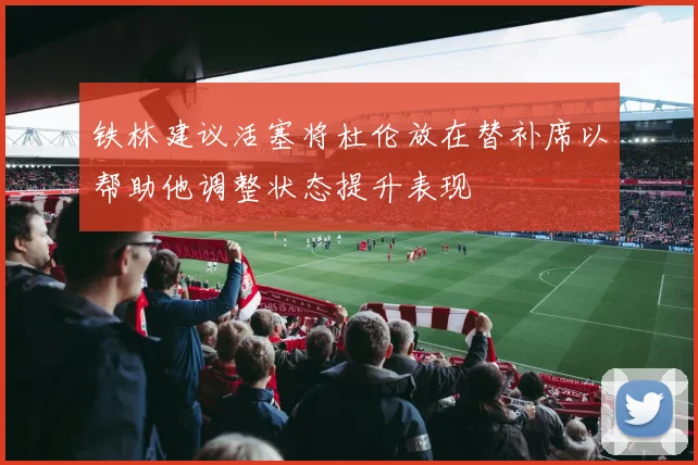 铁林建议活塞将杜伦放在替补席以帮助他调整状态提升表现