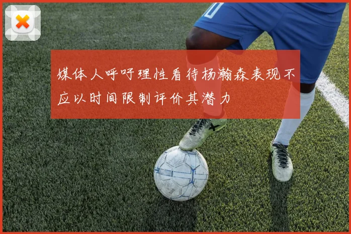 媒体人呼吁理性看待杨瀚森表现不应以时间限制评价其潜力