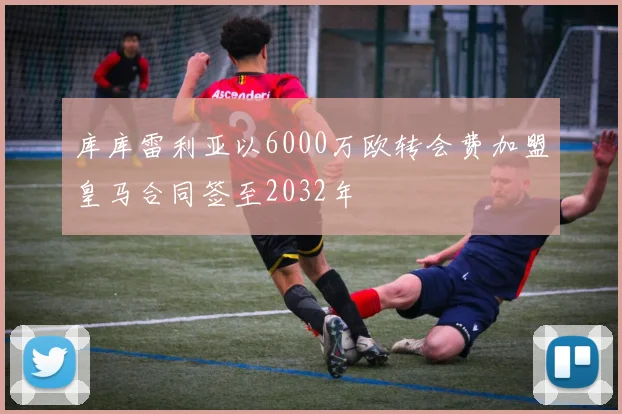 库库雷利亚以6000万欧转会费加盟皇马合同签至2032年