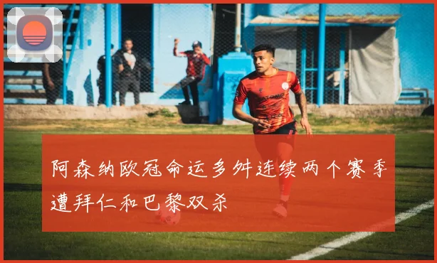 阿森纳欧冠命运多舛连续两个赛季遭拜仁和巴黎双杀