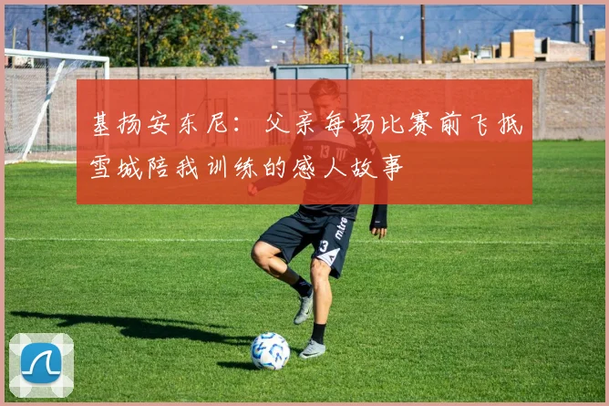 基扬安东尼：父亲每场比赛前飞抵雪城陪我训练的感人故事