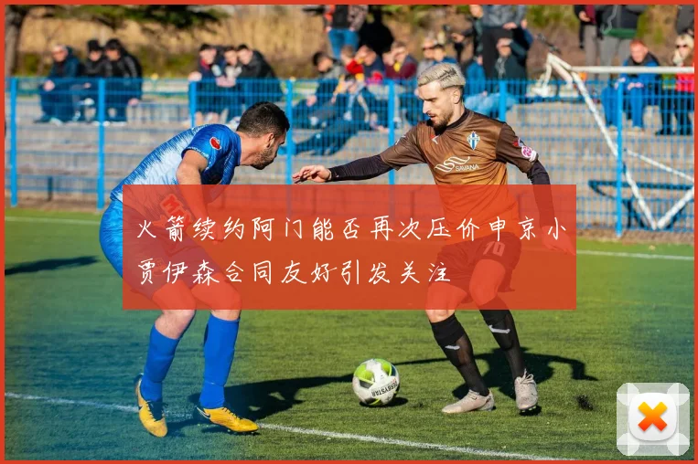火箭续约阿门能否再次压价申京小贾伊森合同友好引发关注