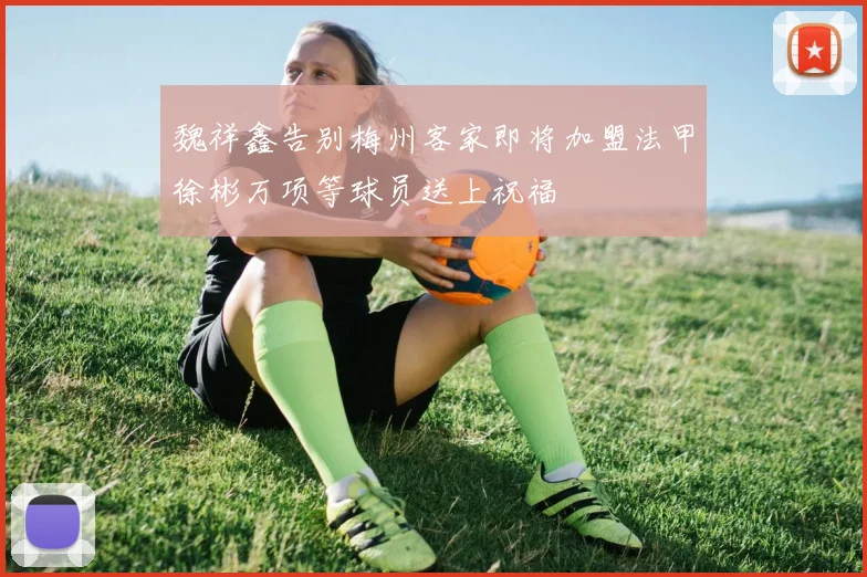 魏祥鑫告别梅州客家即将加盟法甲徐彬万项等球员送上祝福