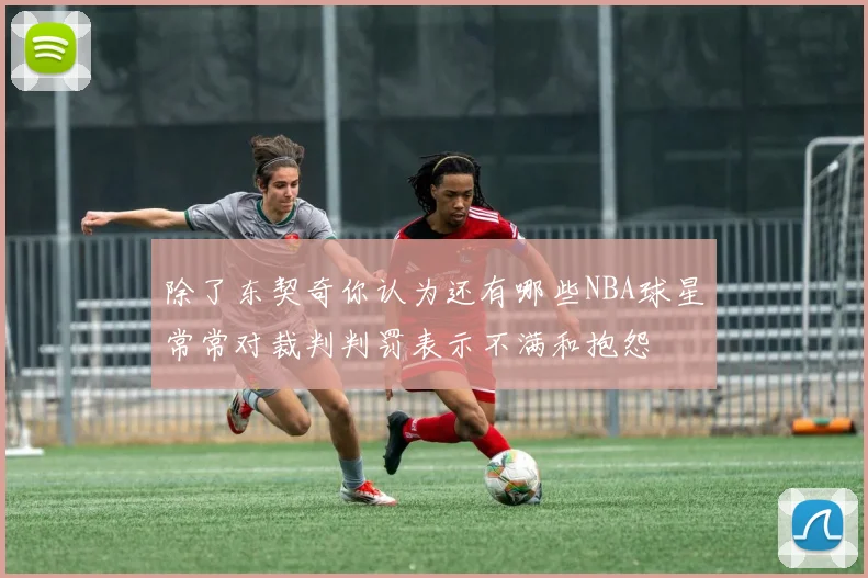 除了东契奇你认为还有哪些NBA球星常常对裁判判罚表示不满和抱怨