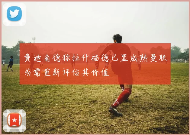 费迪南德称拉什福德已显成熟曼联或需重新评估其价值