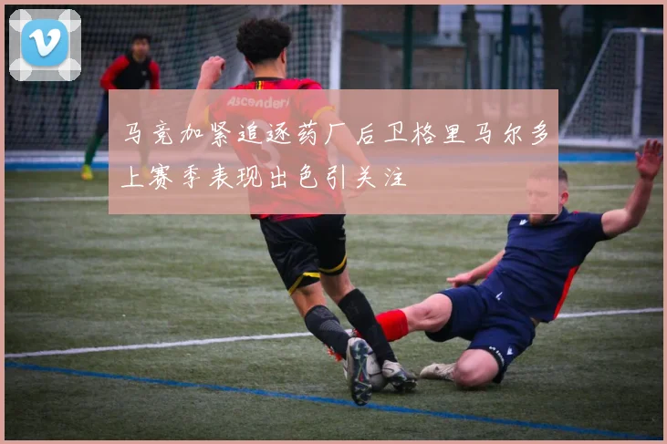 马竞加紧追逐药厂后卫格里马尔多上赛季表现出色引关注