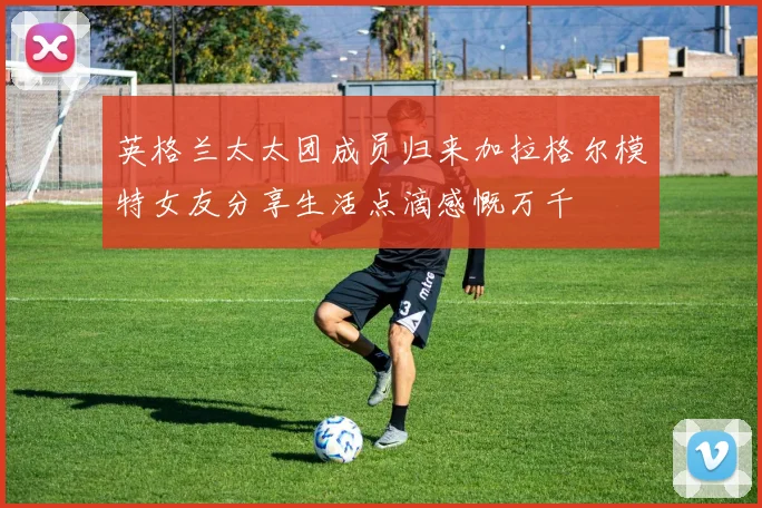 英格兰太太团成员归来加拉格尔模特女友分享生活点滴感慨万千