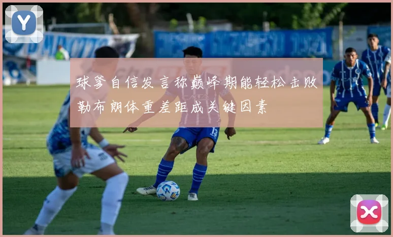 球爹自信发言称巅峰期能轻松击败勒布朗体重差距成关键因素