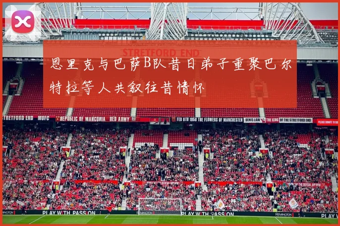 恩里克与巴萨B队昔日弟子重聚巴尔特拉等人共叙往昔情怀