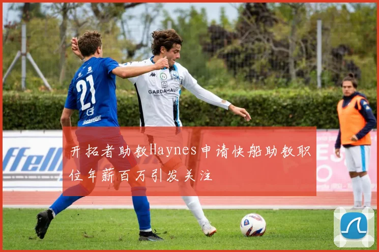 开拓者助教Haynes申请快船助教职位年薪百万引发关注