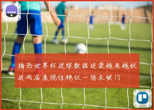 梅西世界杯进球数据逆袭越老越妖近两届表现惊艳仅一场未破门