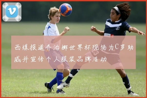西媒报道乔治娜世界杯现场为C罗助威并宣传个人服装品牌活动