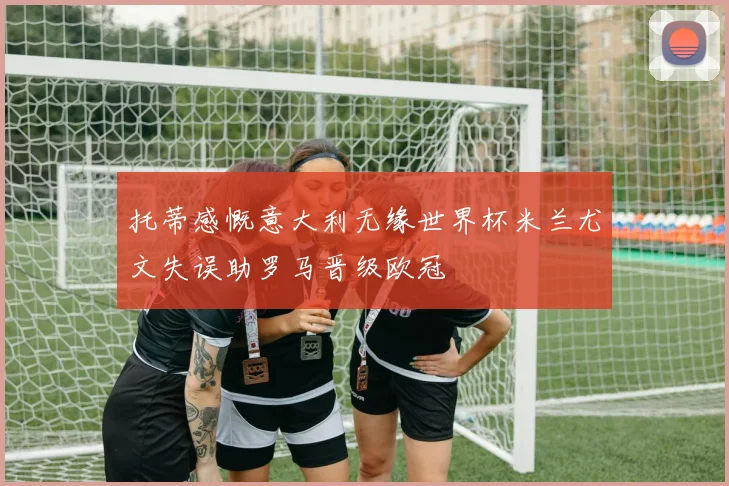 托蒂感慨意大利无缘世界杯米兰尤文失误助罗马晋级欧冠
