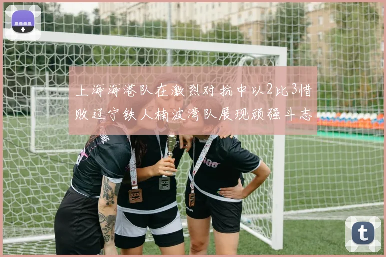 上海海港队在激烈对抗中以2比3惜败辽宁铁人楠波湾队展现顽强斗志