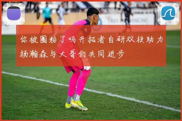 你被圈粉了吗开拓者自研双核助力杨瀚森与大哥们共同进步