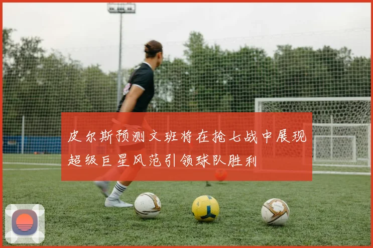 皮尔斯预测文班将在抢七战中展现超级巨星风范引领球队胜利