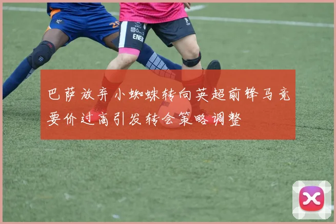 巴萨放弃小蜘蛛转向英超前锋马竞要价过高引发转会策略调整